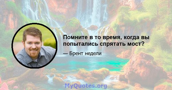 Помните в то время, когда вы попытались спрятать мост?