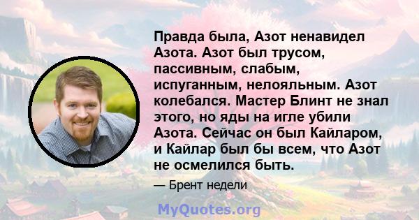 Правда была, Азот ненавидел Азота. Азот был трусом, пассивным, слабым, испуганным, нелояльным. Азот колебался. Мастер Блинт не знал этого, но яды на игле убили Азота. Сейчас он был Кайларом, и Кайлар был бы всем, что