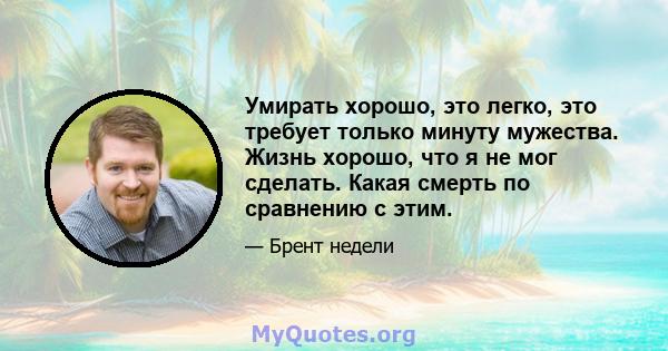 Умирать хорошо, это легко, это требует только минуту мужества. Жизнь хорошо, что я не мог сделать. Какая смерть по сравнению с этим.