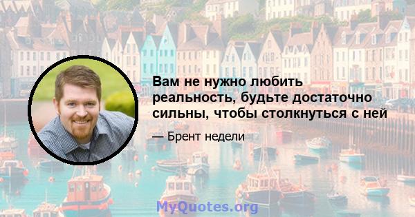 Вам не нужно любить реальность, будьте достаточно сильны, чтобы столкнуться с ней