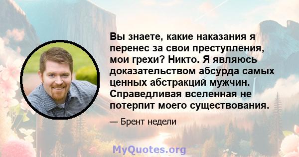 Вы знаете, какие наказания я перенес за свои преступления, мои грехи? Никто. Я являюсь доказательством абсурда самых ценных абстракций мужчин. Справедливая вселенная не потерпит моего существования.