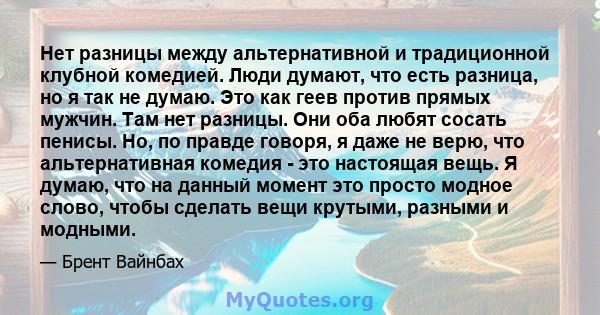 Нет разницы между альтернативной и традиционной клубной комедией. Люди думают, что есть разница, но я так не думаю. Это как геев против прямых мужчин. Там нет разницы. Они оба любят сосать пенисы. Но, по правде говоря,