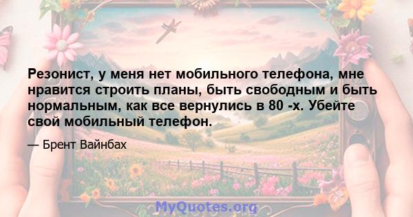 Резонист, у меня нет мобильного телефона, мне нравится строить планы, быть свободным и быть нормальным, как все вернулись в 80 -х. Убейте свой мобильный телефон.