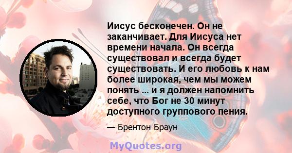 Иисус бесконечен. Он не заканчивает. Для Иисуса нет времени начала. Он всегда существовал и всегда будет существовать. И его любовь к нам более широкая, чем мы можем понять ... и я должен напомнить себе, что Бог не 30