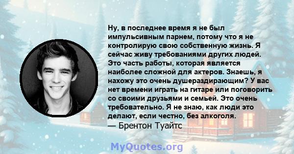 Ну, в последнее время я не был импульсивным парнем, потому что я не контролирую свою собственную жизнь. Я сейчас живу требованиями других людей. Это часть работы, которая является наиболее сложной для актеров. Знаешь, я 