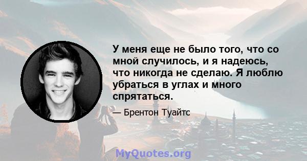 У меня еще не было того, что со мной случилось, и я надеюсь, что никогда не сделаю. Я люблю убраться в углах и много спрятаться.