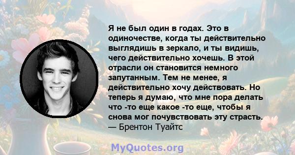 Я не был один в годах. Это в одиночестве, когда ты действительно выглядишь в зеркало, и ты видишь, чего действительно хочешь. В этой отрасли он становится немного запутанным. Тем не менее, я действительно хочу