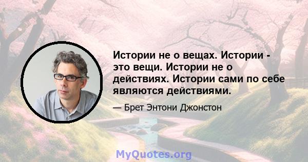 Истории не о вещах. Истории - это вещи. Истории не о действиях. Истории сами по себе являются действиями.