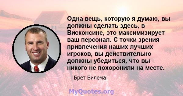 Одна вещь, которую я думаю, вы должны сделать здесь, в Висконсине, это максимизирует ваш персонал. С точки зрения привлечения наших лучших игроков, вы действительно должны убедиться, что вы никого не похоронили на месте.