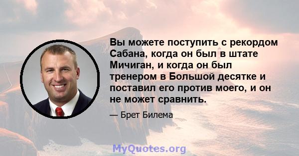 Вы можете поступить с рекордом Сабана, когда он был в штате Мичиган, и когда он был тренером в Большой десятке и поставил его против моего, и он не может сравнить.