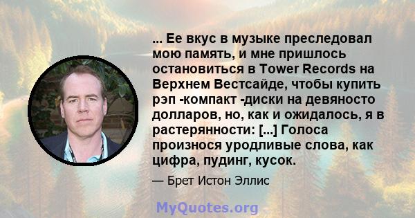 ... Ее вкус в музыке преследовал мою память, и мне пришлось остановиться в Tower Records на Верхнем Вестсайде, чтобы купить рэп -компакт -диски на девяносто долларов, но, как и ожидалось, я в растерянности: [...] Голоса 