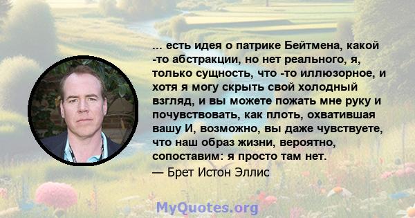 ... есть идея о патрике Бейтмена, какой -то абстракции, но нет реального, я, только сущность, что -то иллюзорное, и хотя я могу скрыть свой холодный взгляд, и вы можете пожать мне руку и почувствовать, как плоть,