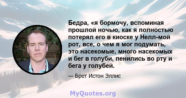 Бедра, «я бормочу, вспоминая прошлой ночью, как я полностью потерял его в киоске у Нелл-мой рот, все, о чем я мог подумать, это насекомые, много насекомых и бег в голуби, пенились во рту и бега у голубей.