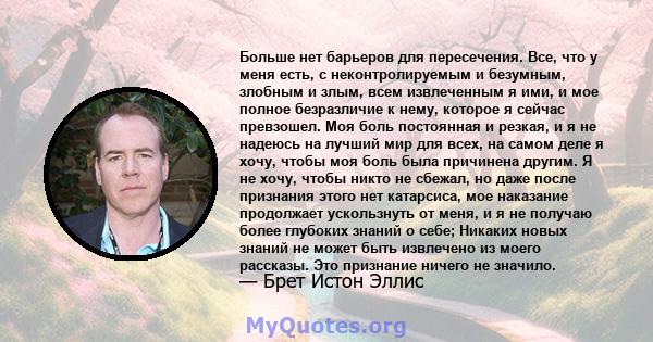 Больше нет барьеров для пересечения. Все, что у меня есть, с неконтролируемым и безумным, злобным и злым, всем извлеченным я ими, и мое полное безразличие к нему, которое я сейчас превзошел. Моя боль постоянная и