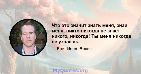 Что это значит знать меня, знай меня, никто никогда не знает никого, никогда! Ты меня никогда не узнаешь.