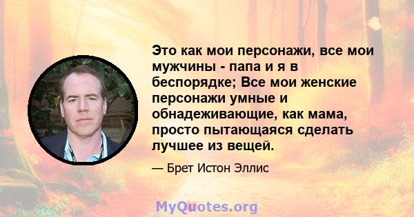 Это как мои персонажи, все мои мужчины - папа и я в беспорядке; Все мои женские персонажи умные и обнадеживающие, как мама, просто пытающаяся сделать лучшее из вещей.