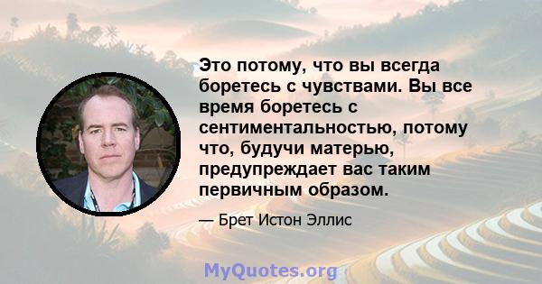 Это потому, что вы всегда боретесь с чувствами. Вы все время боретесь с сентиментальностью, потому что, будучи матерью, предупреждает вас таким первичным образом.