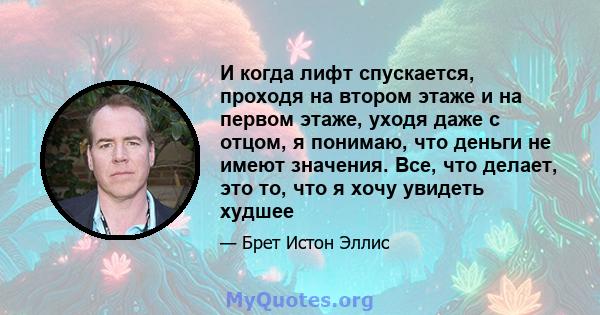 И когда лифт спускается, проходя на втором этаже и на первом этаже, уходя даже с отцом, я понимаю, что деньги не имеют значения. Все, что делает, это то, что я хочу увидеть худшее