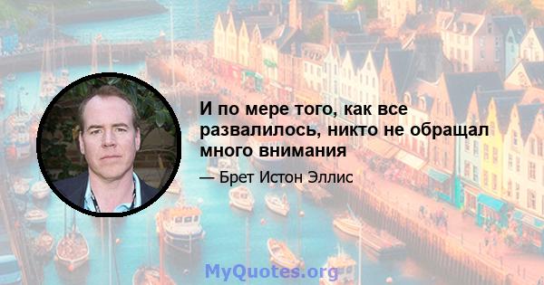 И по мере того, как все развалилось, никто не обращал много внимания