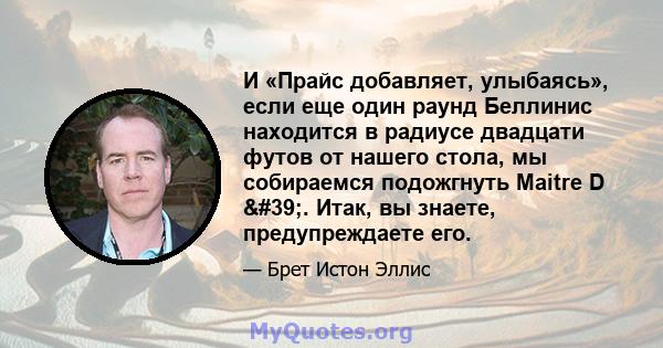 И «Прайс добавляет, улыбаясь», если еще один раунд Беллинис находится в радиусе двадцати футов от нашего стола, мы собираемся подожгнуть Maitre D '. Итак, вы знаете, предупреждаете его.