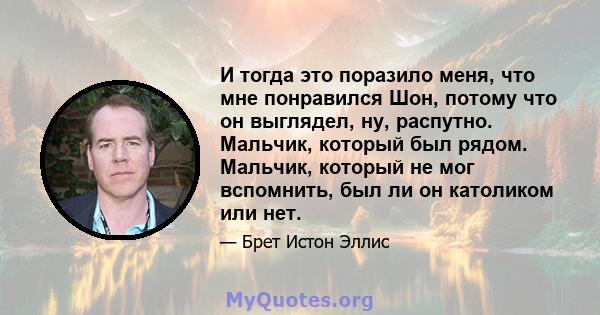 И тогда это поразило меня, что мне понравился Шон, потому что он выглядел, ну, распутно. Мальчик, который был рядом. Мальчик, который не мог вспомнить, был ли он католиком или нет.