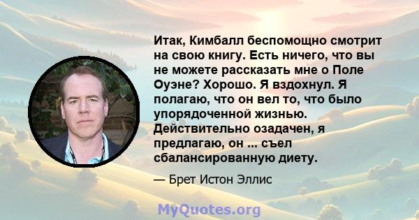 Итак, Кимбалл беспомощно смотрит на свою книгу. Есть ничего, что вы не можете рассказать мне о Поле Оуэне? Хорошо. Я вздохнул. Я полагаю, что он вел то, что было упорядоченной жизнью. Действительно озадачен, я