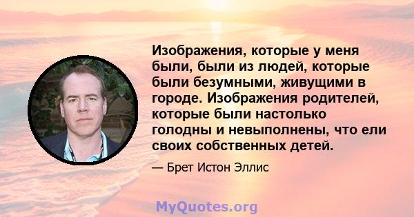 Изображения, которые у меня были, были из людей, которые были безумными, живущими в городе. Изображения родителей, которые были настолько голодны и невыполнены, что ели своих собственных детей.