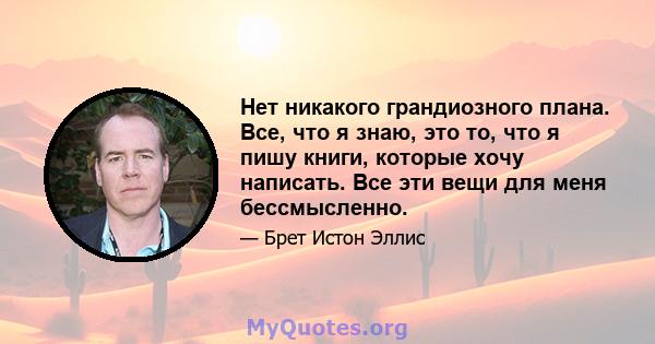 Нет никакого грандиозного плана. Все, что я знаю, это то, что я пишу книги, которые хочу написать. Все эти вещи для меня бессмысленно.