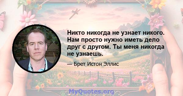 Никто никогда не узнает никого. Нам просто нужно иметь дело друг с другом. Ты меня никогда не узнаешь.