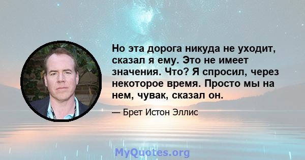 Но эта дорога никуда не уходит, сказал я ему. Это не имеет значения. Что? Я спросил, через некоторое время. Просто мы на нем, чувак, сказал он.