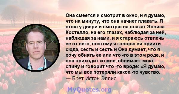 Она смеется и смотрит в окно, и я думаю, что на минуту, что она начнет плакать. Я стою у двери и смотрю на плакат Элвиса Костелло, на его глазах, наблюдая за ней, наблюдая за нами, и я стараюсь отвлечь ее от него,