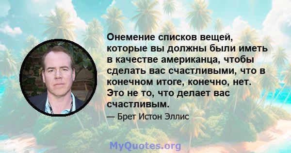 Онемение списков вещей, которые вы должны были иметь в качестве американца, чтобы сделать вас счастливыми, что в конечном итоге, конечно, нет. Это не то, что делает вас счастливым.