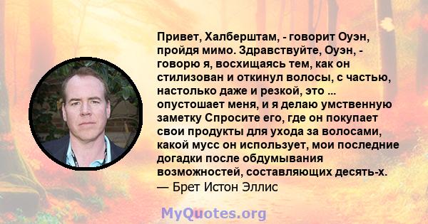 Привет, Халберштам, - говорит Оуэн, пройдя мимо. Здравствуйте, Оуэн, - говорю я, восхищаясь тем, как он стилизован и откинул волосы, с частью, настолько даже и резкой, это ... опустошает меня, и я делаю умственную