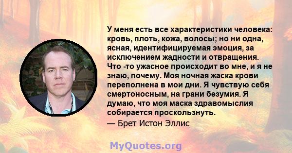 У меня есть все характеристики человека: кровь, плоть, кожа, волосы; но ни одна, ясная, идентифицируемая эмоция, за исключением жадности и отвращения. Что -то ужасное происходит во мне, и я не знаю, почему. Моя ночная