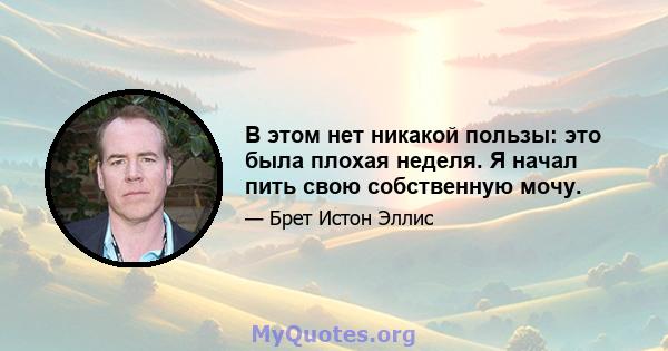 В этом нет никакой пользы: это была плохая неделя. Я начал пить свою собственную мочу.