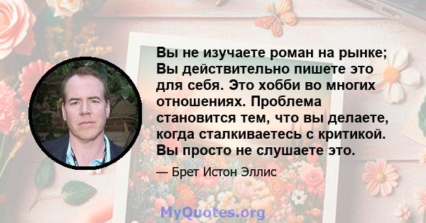 Вы не изучаете роман на рынке; Вы действительно пишете это для себя. Это хобби во многих отношениях. Проблема становится тем, что вы делаете, когда сталкиваетесь с критикой. Вы просто не слушаете это.