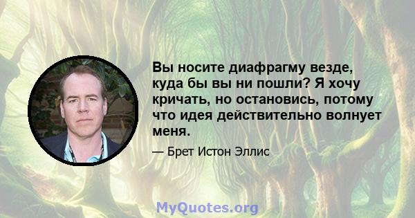 Вы носите диафрагму везде, куда бы вы ни пошли? Я хочу кричать, но остановись, потому что идея действительно волнует меня.