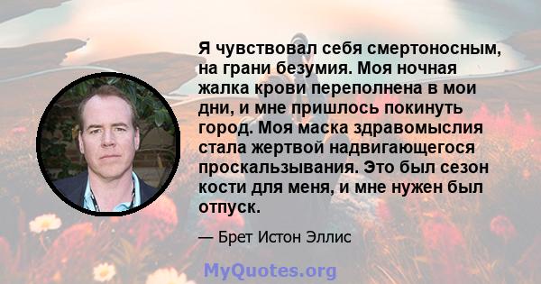 Я чувствовал себя смертоносным, на грани безумия. Моя ночная жалка крови переполнена в мои дни, и мне пришлось покинуть город. Моя маска здравомыслия стала жертвой надвигающегося проскальзывания. Это был сезон кости для 