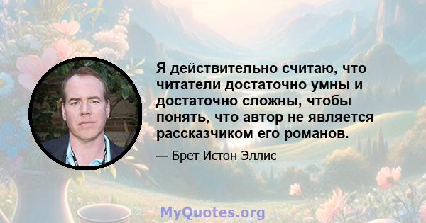 Я действительно считаю, что читатели достаточно умны и достаточно сложны, чтобы понять, что автор не является рассказчиком его романов.