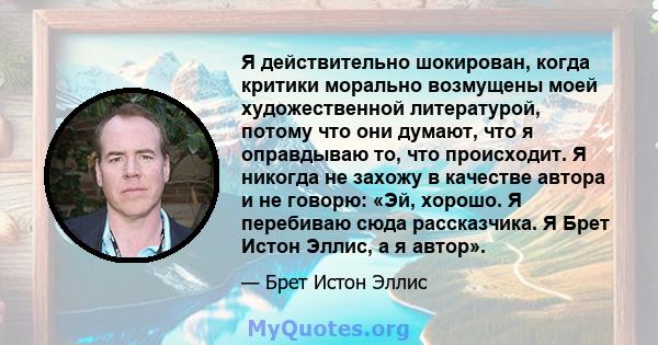 Я действительно шокирован, когда критики морально возмущены моей художественной литературой, потому что они думают, что я оправдываю то, что происходит. Я никогда не захожу в качестве автора и не говорю: «Эй, хорошо. Я