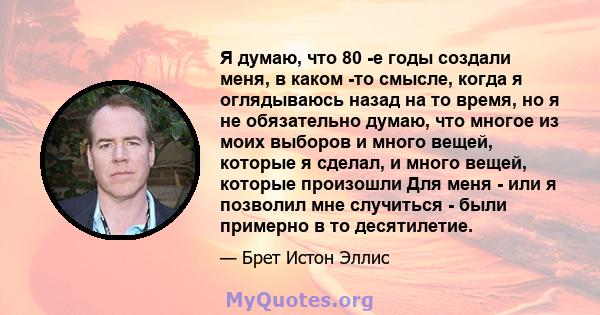 Я думаю, что 80 -е годы создали меня, в каком -то смысле, когда я оглядываюсь назад на то время, но я не обязательно думаю, что многое из моих выборов и много вещей, которые я сделал, и много вещей, которые произошли