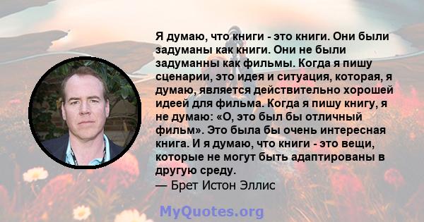 Я думаю, что книги - это книги. Они были задуманы как книги. Они не были задуманны как фильмы. Когда я пишу сценарии, это идея и ситуация, которая, я думаю, является действительно хорошей идеей для фильма. Когда я пишу