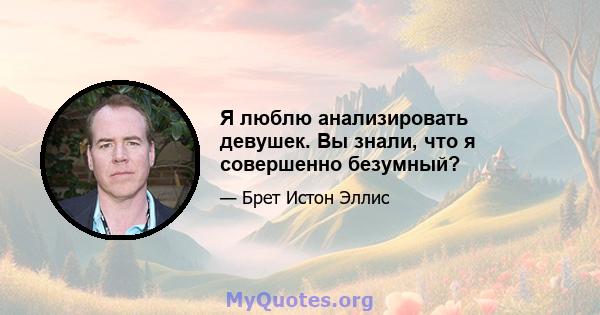 Я люблю анализировать девушек. Вы знали, что я совершенно безумный?