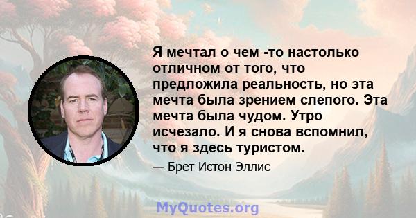 Я мечтал о чем -то настолько отличном от того, что предложила реальность, но эта мечта была зрением слепого. Эта мечта была чудом. Утро исчезало. И я снова вспомнил, что я здесь туристом.