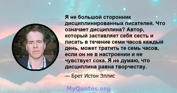 Я не большой сторонник дисциплинированных писателей. Что означает дисциплина? Автор, который заставляет себя сесть и писать в течение семи часов каждый день, может тратить те семь часов, если он не в настроении и не