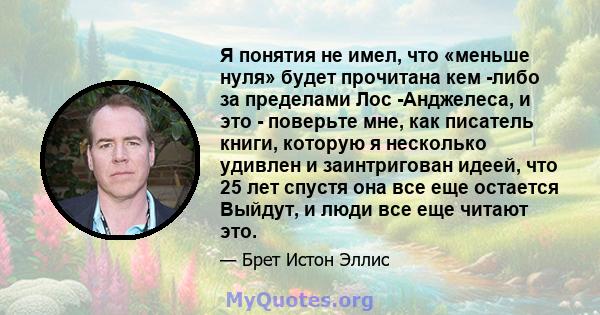 Я понятия не имел, что «меньше нуля» будет прочитана кем -либо за пределами Лос -Анджелеса, и это - поверьте мне, как писатель книги, которую я несколько удивлен и заинтригован идеей, что 25 лет спустя она все еще