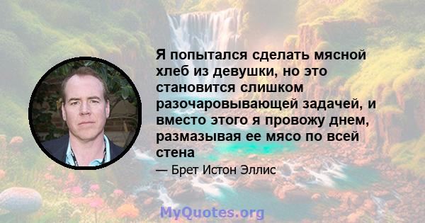 Я попытался сделать мясной хлеб из девушки, но это становится слишком разочаровывающей задачей, и вместо этого я провожу днем, размазывая ее мясо по всей стена