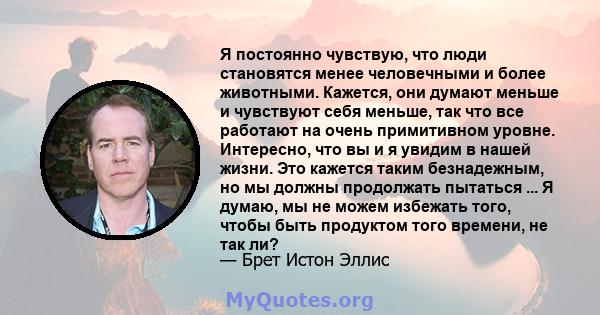 Я постоянно чувствую, что люди становятся менее человечными и более животными. Кажется, они думают меньше и чувствуют себя меньше, так что все работают на очень примитивном уровне. Интересно, что вы и я увидим в нашей