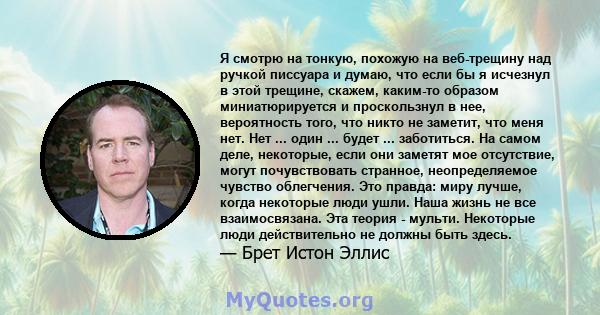 Я смотрю на тонкую, похожую на веб-трещину над ручкой писсуара и думаю, что если бы я исчезнул в этой трещине, скажем, каким-то образом миниатюрируется и проскользнул в нее, вероятность того, что никто не заметит, что