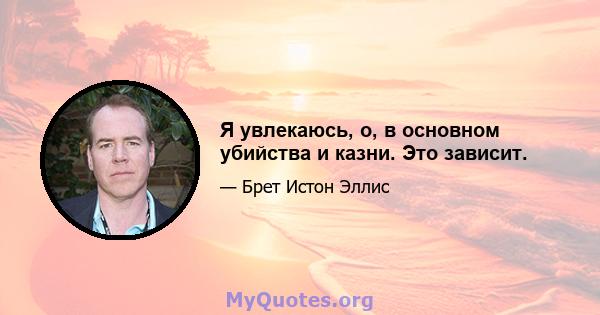 Я увлекаюсь, о, в основном убийства и казни. Это зависит.